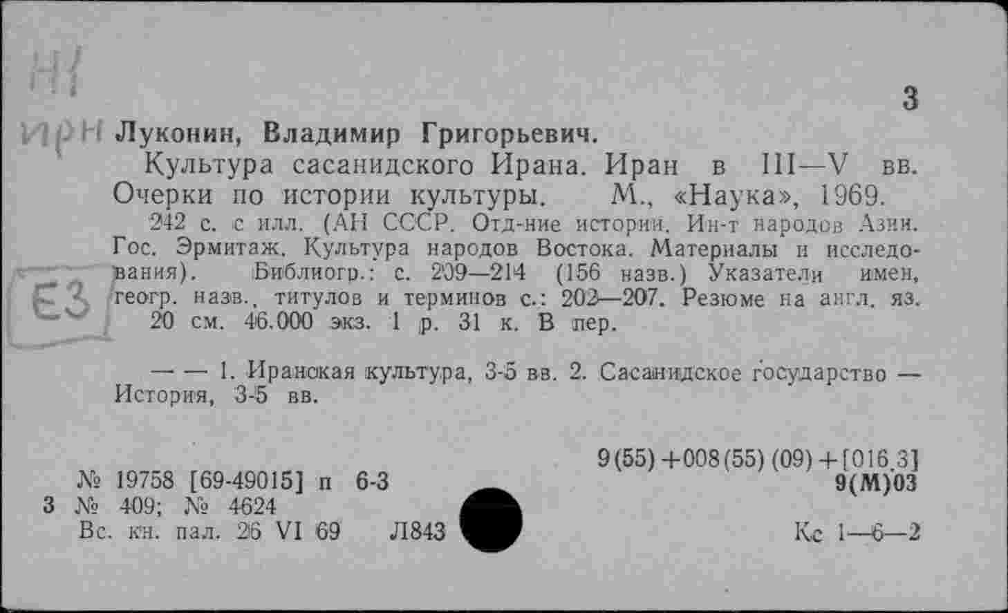 ﻿Луконин, Владимир Григорьевич.
Культура сасанидского Ирана. Иран в III—V вв.
Очерки по истории культуры. М., «Наука», 1969.
242 с. с илл. (АН СССР. Отд-иие истории. Ин-т народов Азии.
Гос. Эрмитаж. Культура народов Востока. Материалы и исследо-'" _ вания). Бйблиогр.: с. 209—214 (156 назв.) Указатели имен, рГ Ч теогр. назв., титулов и терминов с.: 202—207. Резюме на англ. яз.
20 см. 46.000 экз. 1 ,р. 31 к. В пер.
— — 1. Иранская культура, 3-5 вв. 2. Сасаиидское государство — История, 3-5 вв.
№ 19758 [69-49015] п 6-3
3 № 409; № 4624
Вс. кн. пал. 26 VI 69	Л843
9(55)+008(55) (09)+ [0163]
9(М)03
Кс 1—6—2